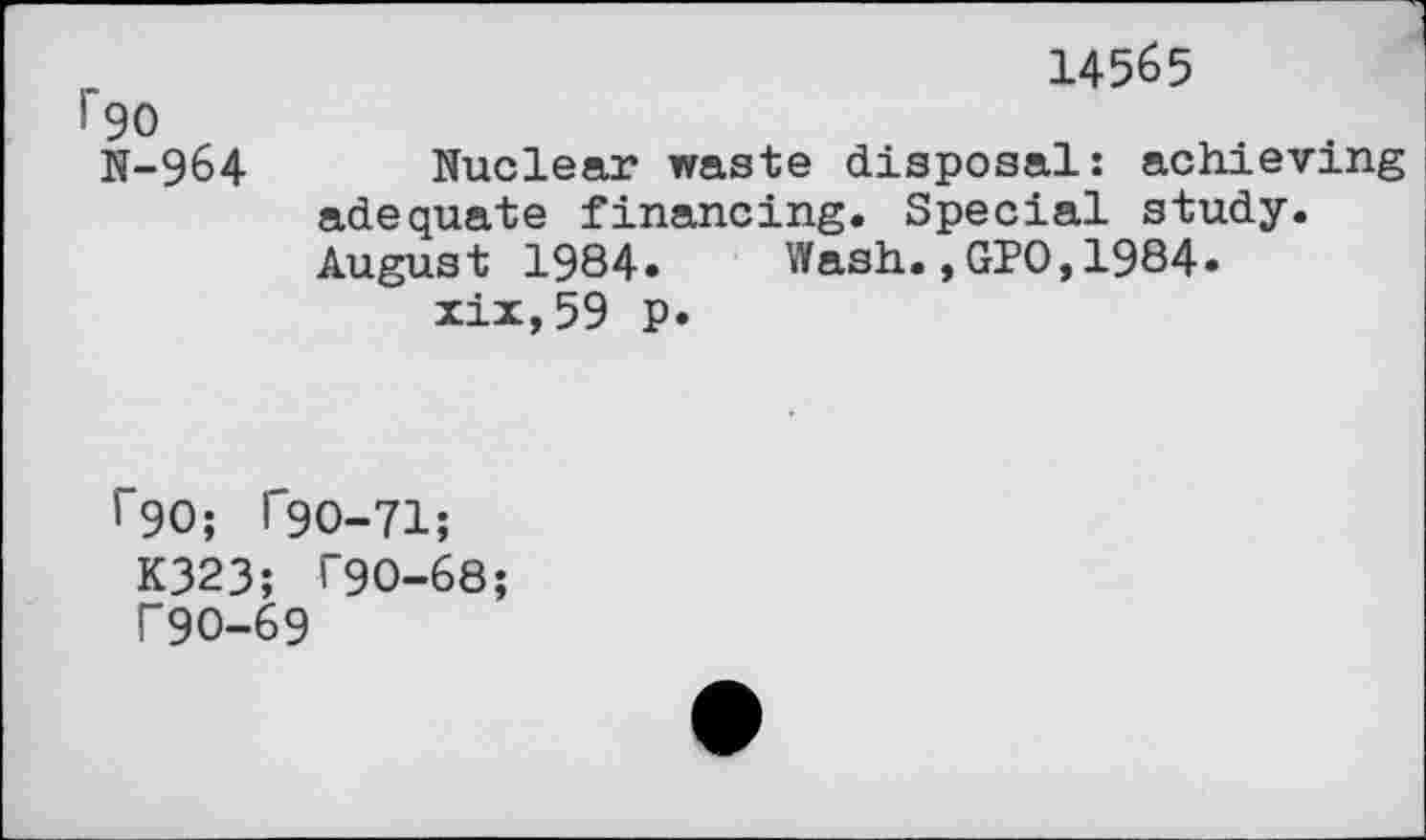 ﻿14565
F90
N-964 Nuclear waste disposal: achieving adequate financing. Special study. August 1984. Wash.,GPO,1984» xix,59 p.
^90; T9O-71;
K323; T90-68;
T9O-69